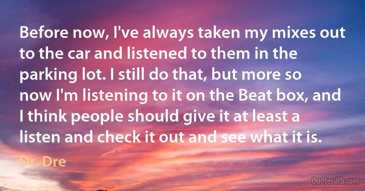 Before now, I've always taken my mixes out to the car and listened to them in the parking lot. I still do that, but more so now I'm listening to it on the Beat box, and I think people should give it at least a listen and check it out and see what it is. (Dr. Dre)