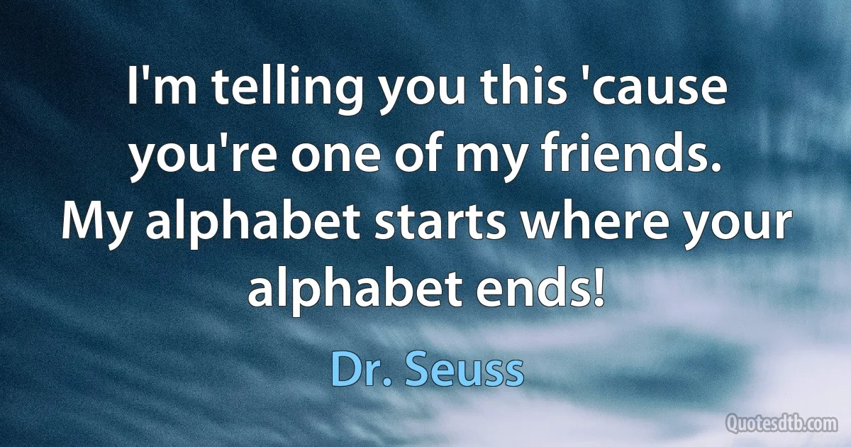 I'm telling you this 'cause you're one of my friends.
My alphabet starts where your alphabet ends! (Dr. Seuss)