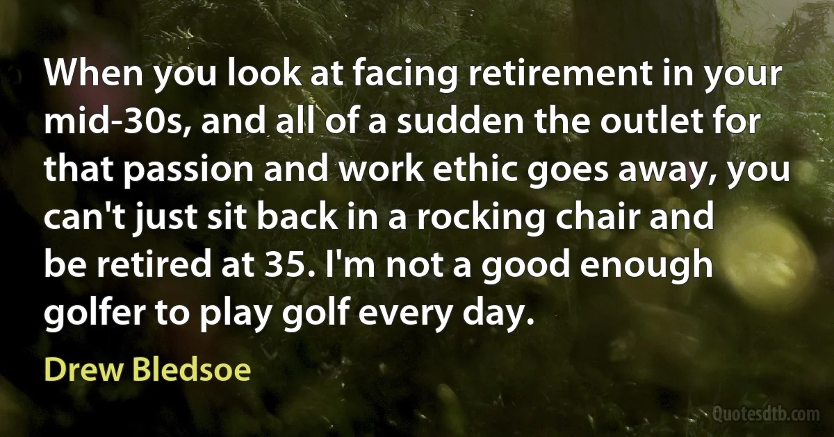 When you look at facing retirement in your mid-30s, and all of a sudden the outlet for that passion and work ethic goes away, you can't just sit back in a rocking chair and be retired at 35. I'm not a good enough golfer to play golf every day. (Drew Bledsoe)