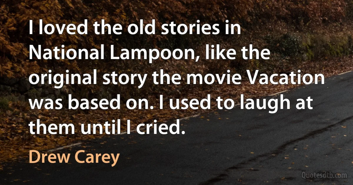 I loved the old stories in National Lampoon, like the original story the movie Vacation was based on. I used to laugh at them until I cried. (Drew Carey)