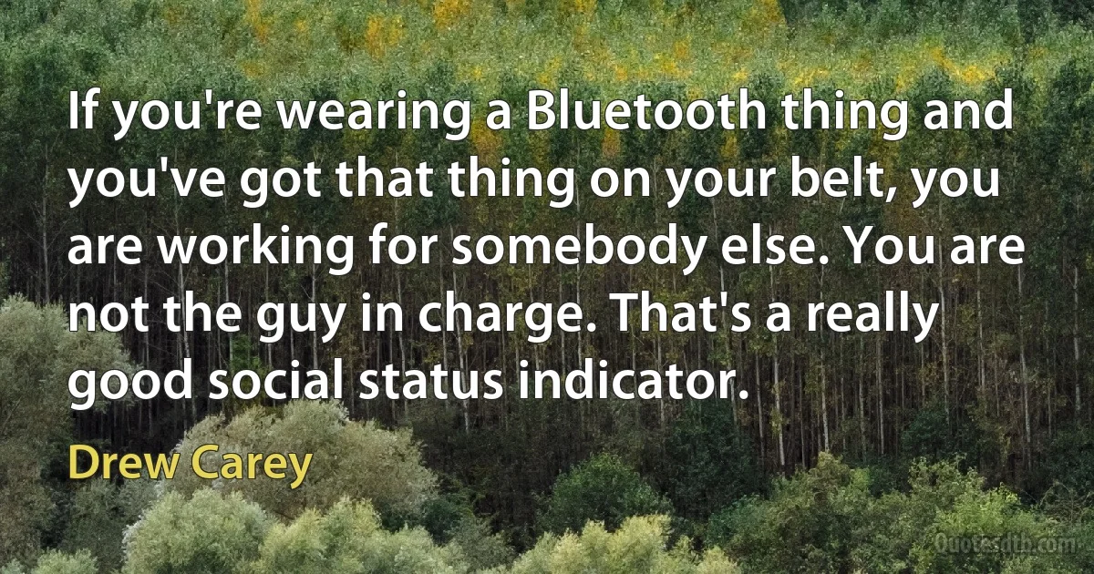 If you're wearing a Bluetooth thing and you've got that thing on your belt, you are working for somebody else. You are not the guy in charge. That's a really good social status indicator. (Drew Carey)