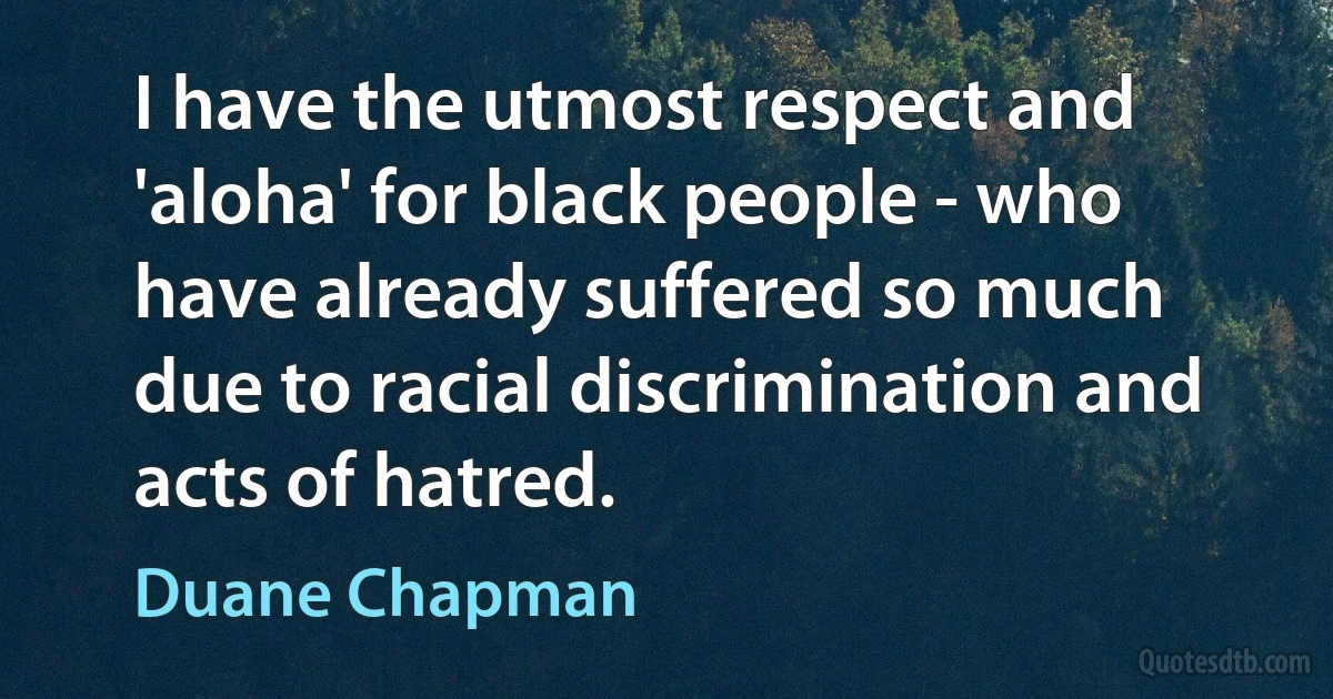 I have the utmost respect and 'aloha' for black people - who have already suffered so much due to racial discrimination and acts of hatred. (Duane Chapman)