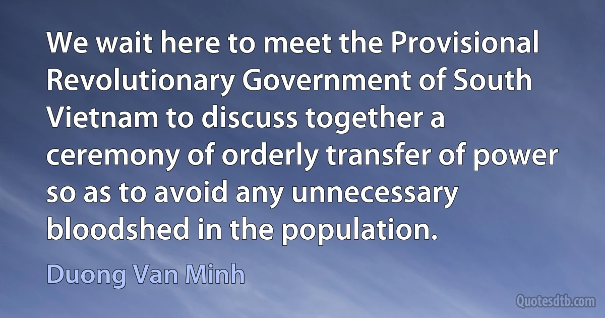 We wait here to meet the Provisional Revolutionary Government of South Vietnam to discuss together a ceremony of orderly transfer of power so as to avoid any unnecessary bloodshed in the population. (Duong Van Minh)