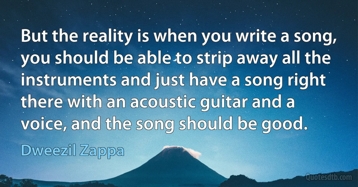 But the reality is when you write a song, you should be able to strip away all the instruments and just have a song right there with an acoustic guitar and a voice, and the song should be good. (Dweezil Zappa)