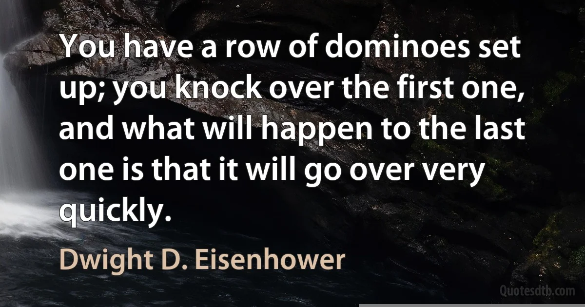 You have a row of dominoes set up; you knock over the first one, and what will happen to the last one is that it will go over very quickly. (Dwight D. Eisenhower)