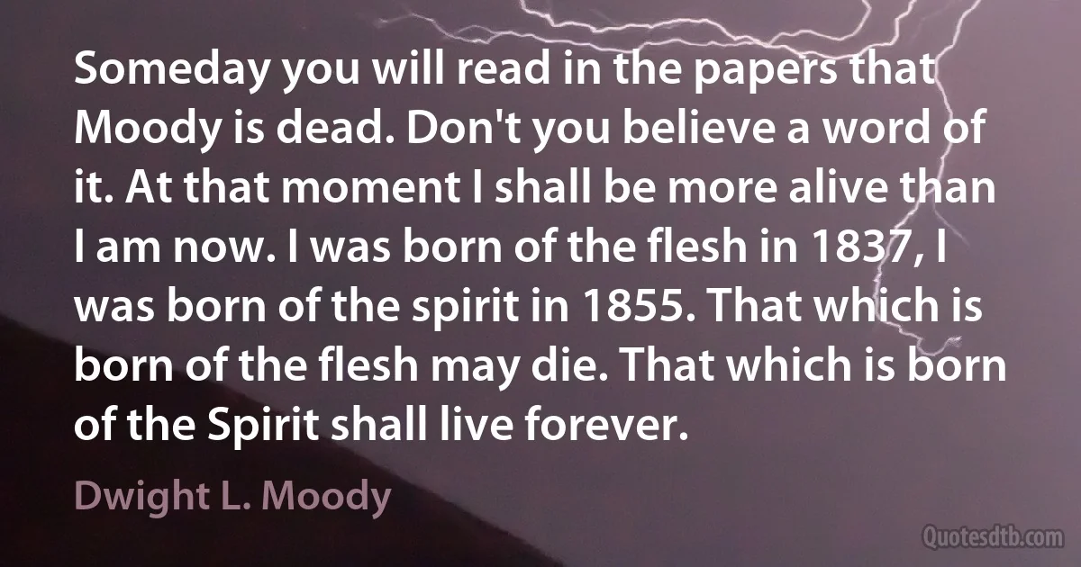 Someday you will read in the papers that Moody is dead. Don't you believe a word of it. At that moment I shall be more alive than I am now. I was born of the flesh in 1837, I was born of the spirit in 1855. That which is born of the flesh may die. That which is born of the Spirit shall live forever. (Dwight L. Moody)