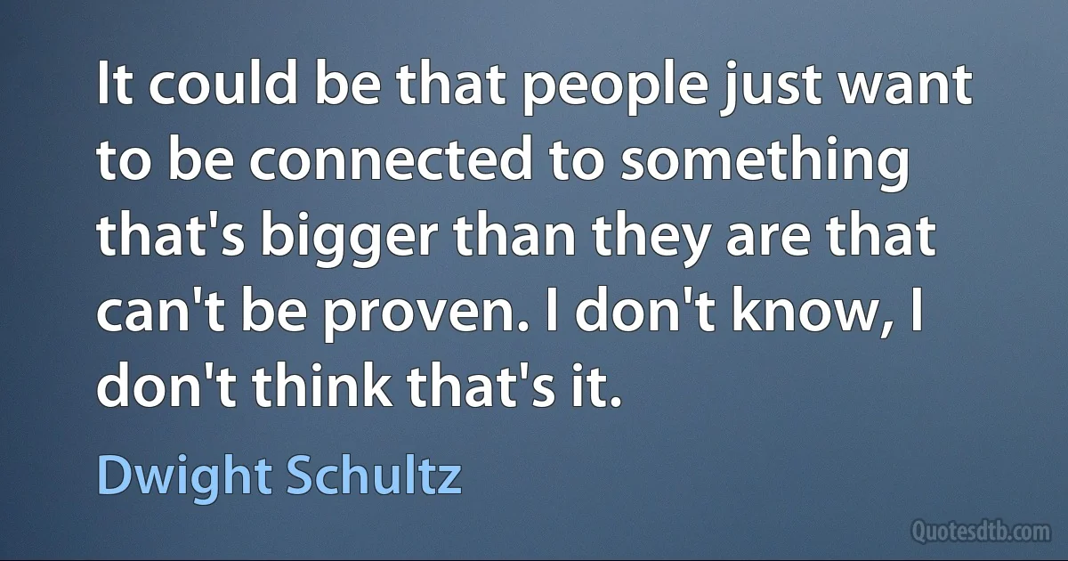 It could be that people just want to be connected to something that's bigger than they are that can't be proven. I don't know, I don't think that's it. (Dwight Schultz)