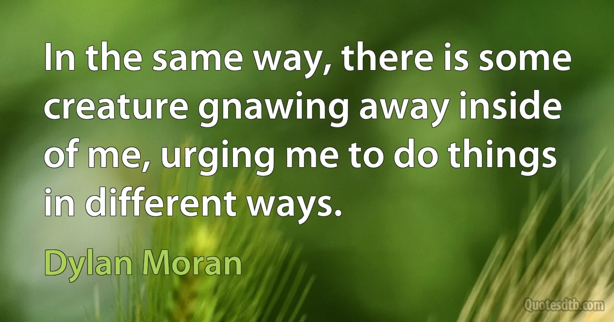 In the same way, there is some creature gnawing away inside of me, urging me to do things in different ways. (Dylan Moran)