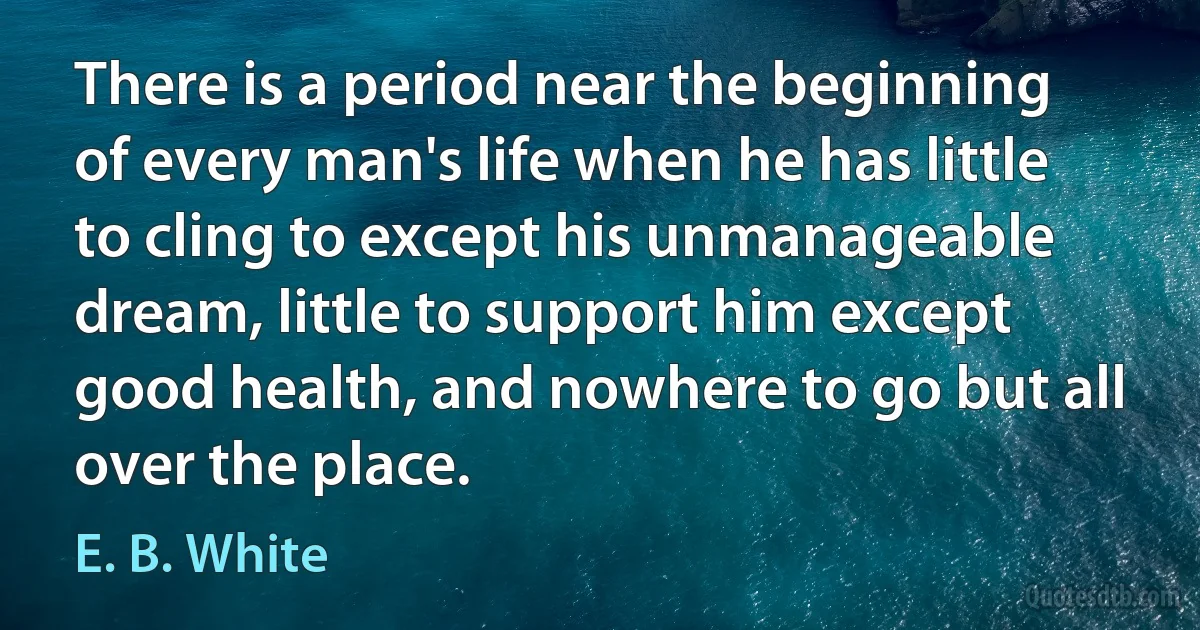 There is a period near the beginning of every man's life when he has little to cling to except his unmanageable dream, little to support him except good health, and nowhere to go but all over the place. (E. B. White)