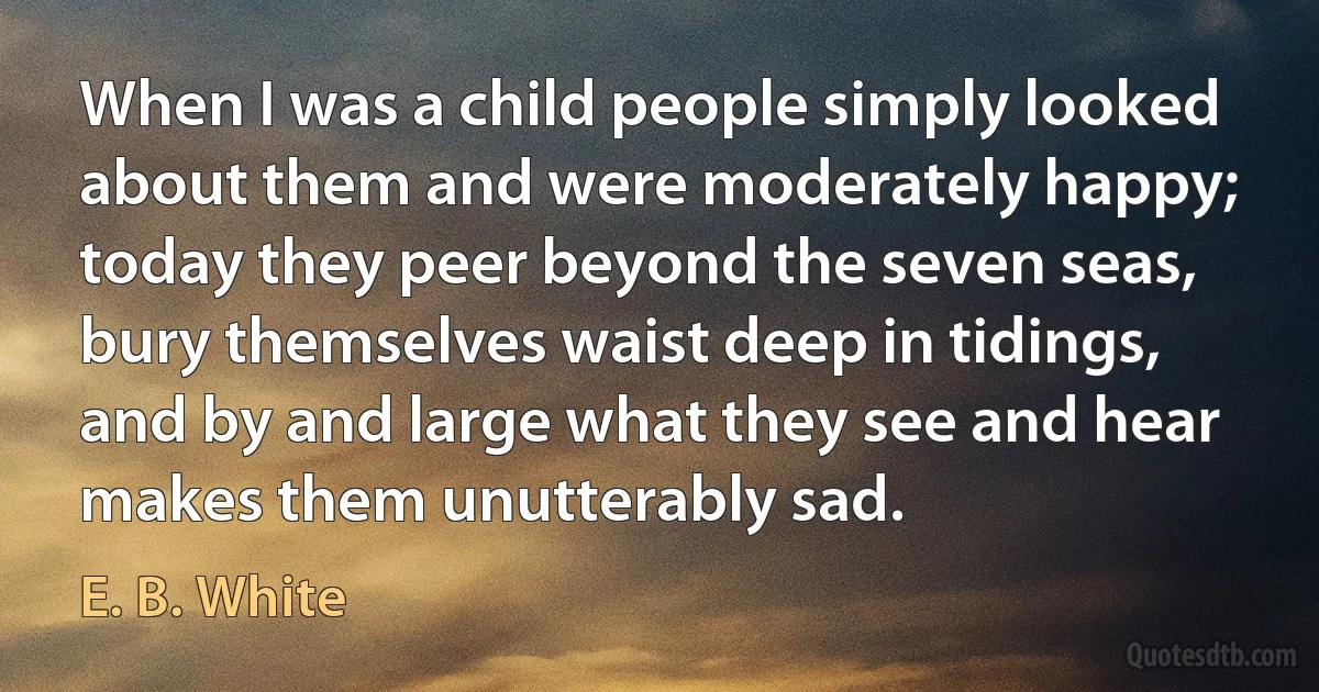 When I was a child people simply looked about them and were moderately happy; today they peer beyond the seven seas, bury themselves waist deep in tidings, and by and large what they see and hear makes them unutterably sad. (E. B. White)