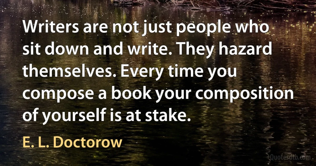 Writers are not just people who sit down and write. They hazard themselves. Every time you compose a book your composition of yourself is at stake. (E. L. Doctorow)