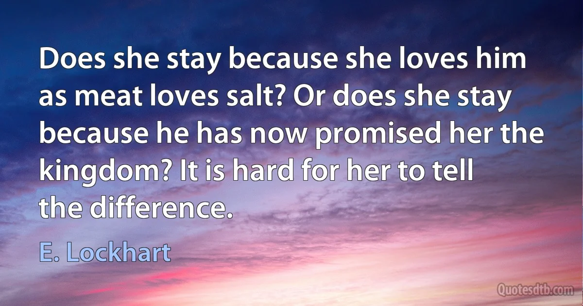 Does she stay because she loves him as meat loves salt? Or does she stay because he has now promised her the kingdom? It is hard for her to tell the difference. (E. Lockhart)