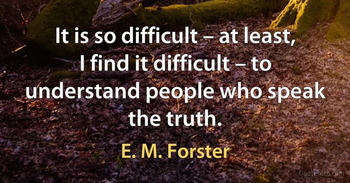 It is so difficult – at least, I find it difficult – to understand people who speak the truth. (E. M. Forster)