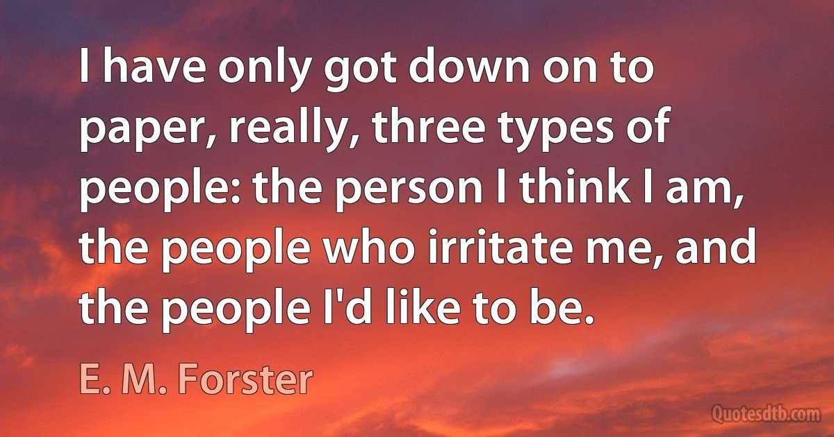 I have only got down on to paper, really, three types of people: the person I think I am, the people who irritate me, and the people I'd like to be. (E. M. Forster)