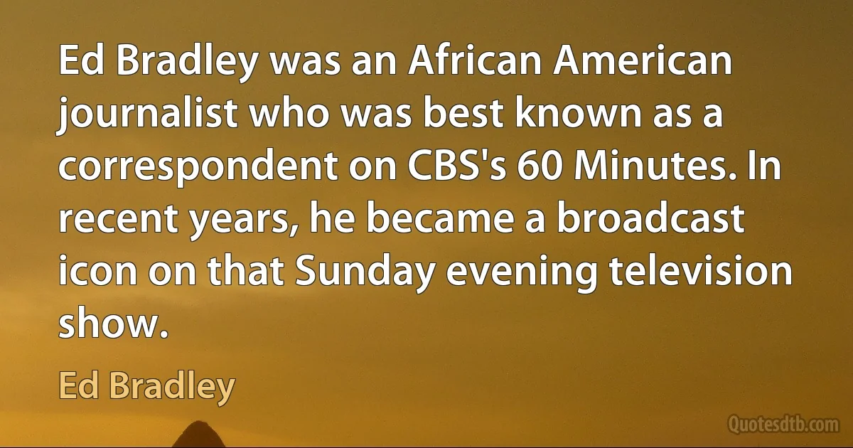 Ed Bradley was an African American journalist who was best known as a correspondent on CBS's 60 Minutes. In recent years, he became a broadcast icon on that Sunday evening television show. (Ed Bradley)