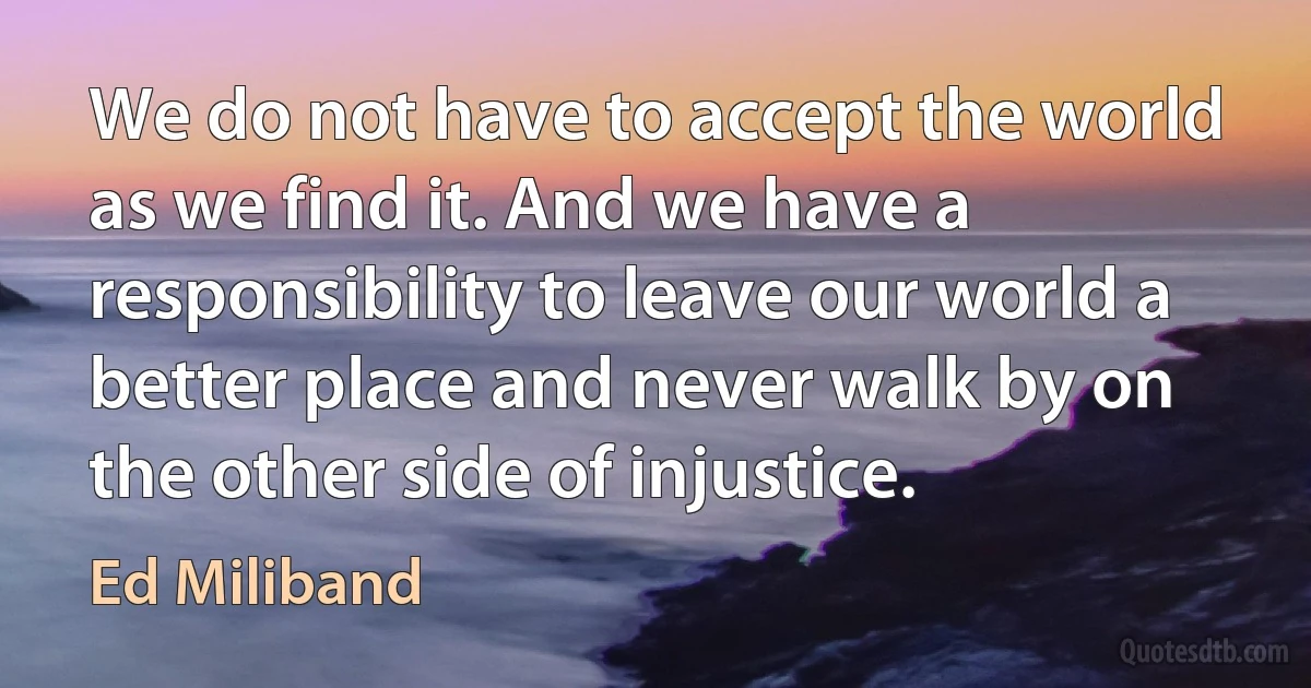 We do not have to accept the world as we find it. And we have a responsibility to leave our world a better place and never walk by on the other side of injustice. (Ed Miliband)