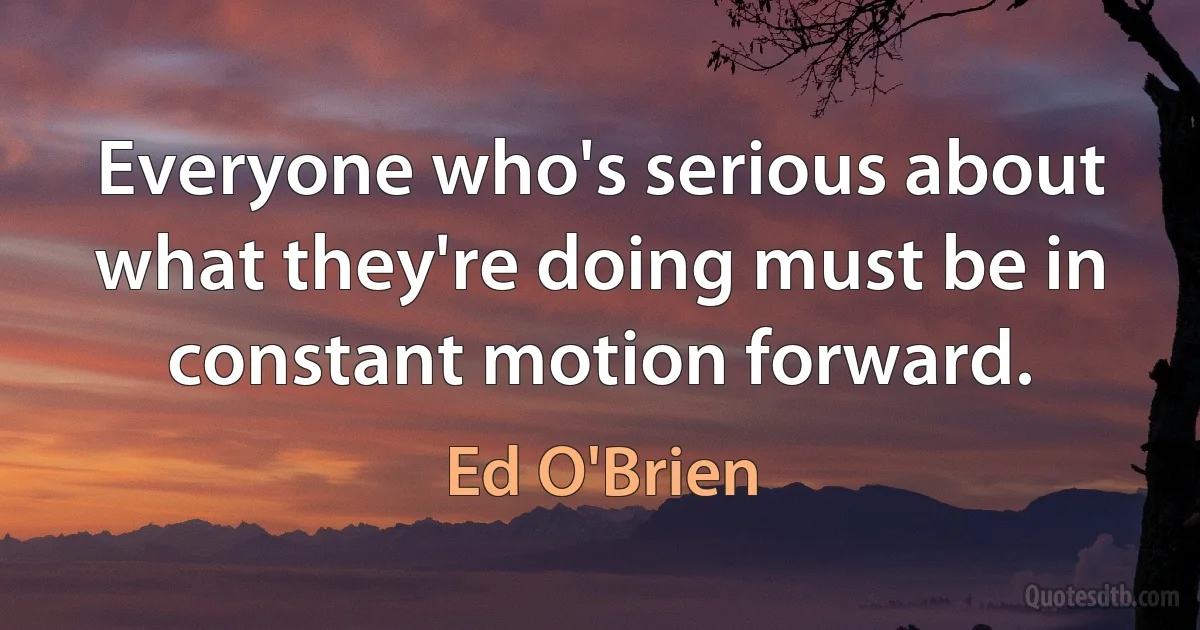 Everyone who's serious about what they're doing must be in constant motion forward. (Ed O'Brien)