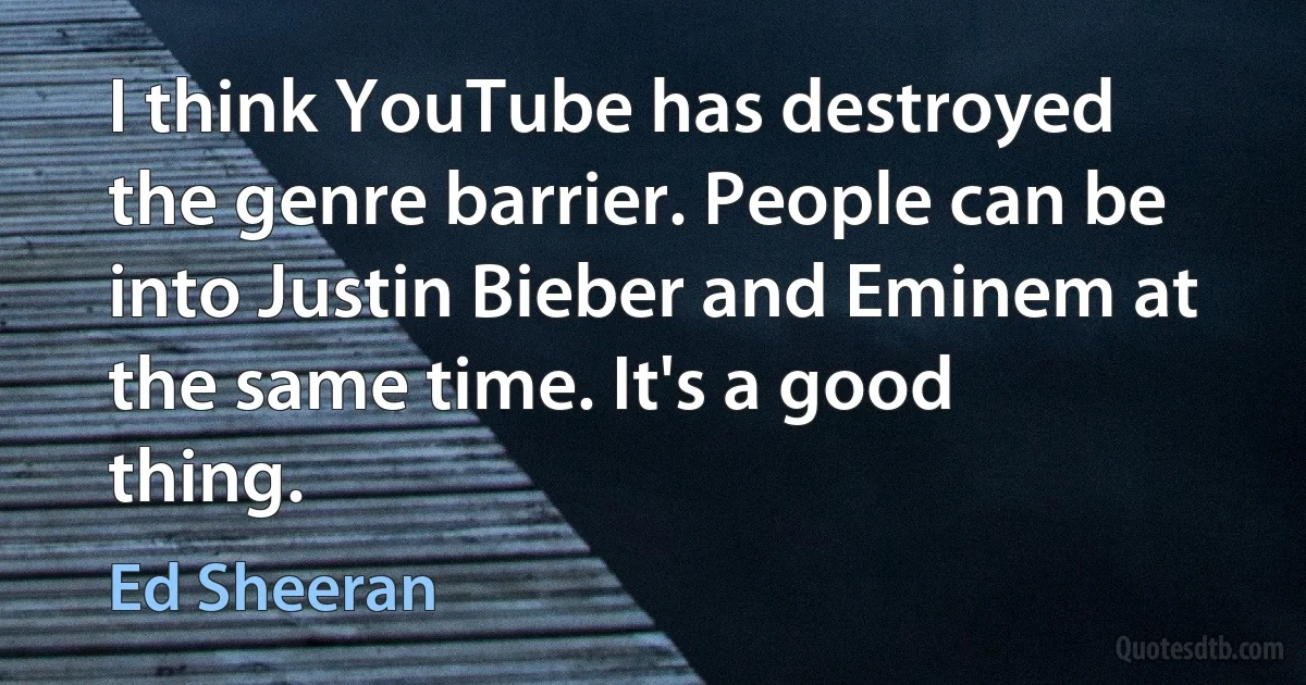 I think YouTube has destroyed the genre barrier. People can be into Justin Bieber and Eminem at the same time. It's a good thing. (Ed Sheeran)