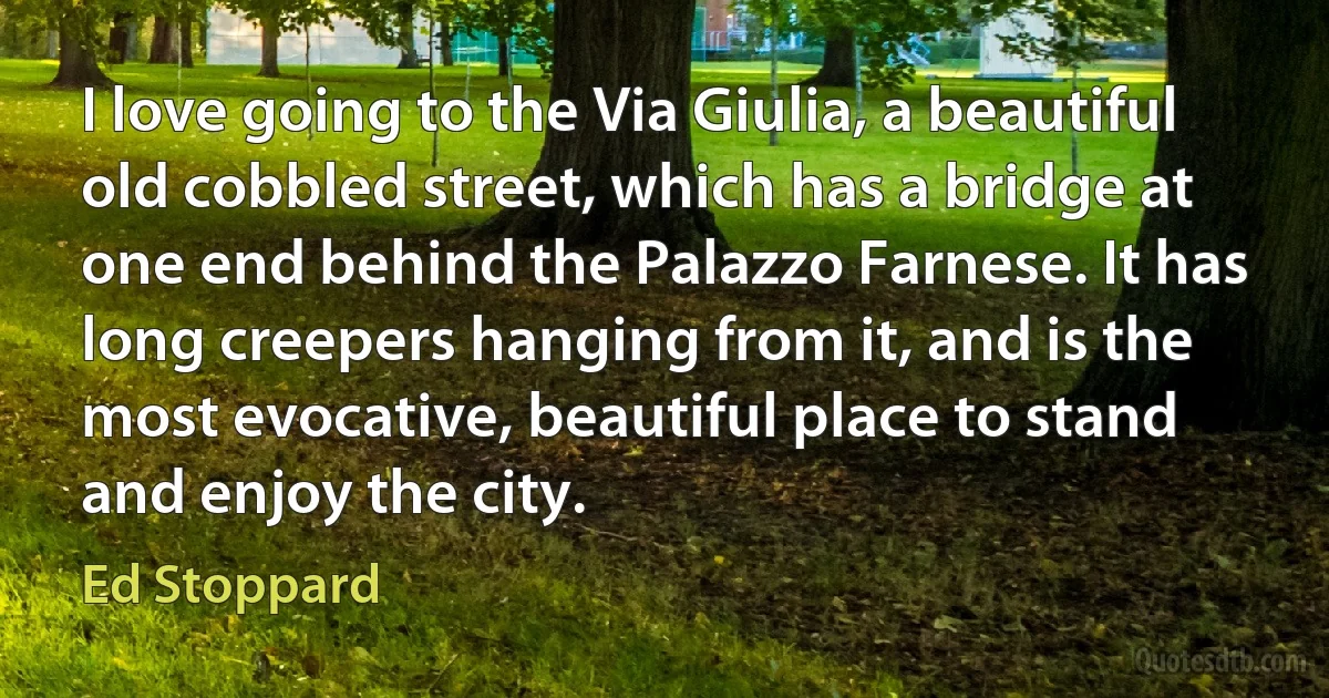 I love going to the Via Giulia, a beautiful old cobbled street, which has a bridge at one end behind the Palazzo Farnese. It has long creepers hanging from it, and is the most evocative, beautiful place to stand and enjoy the city. (Ed Stoppard)