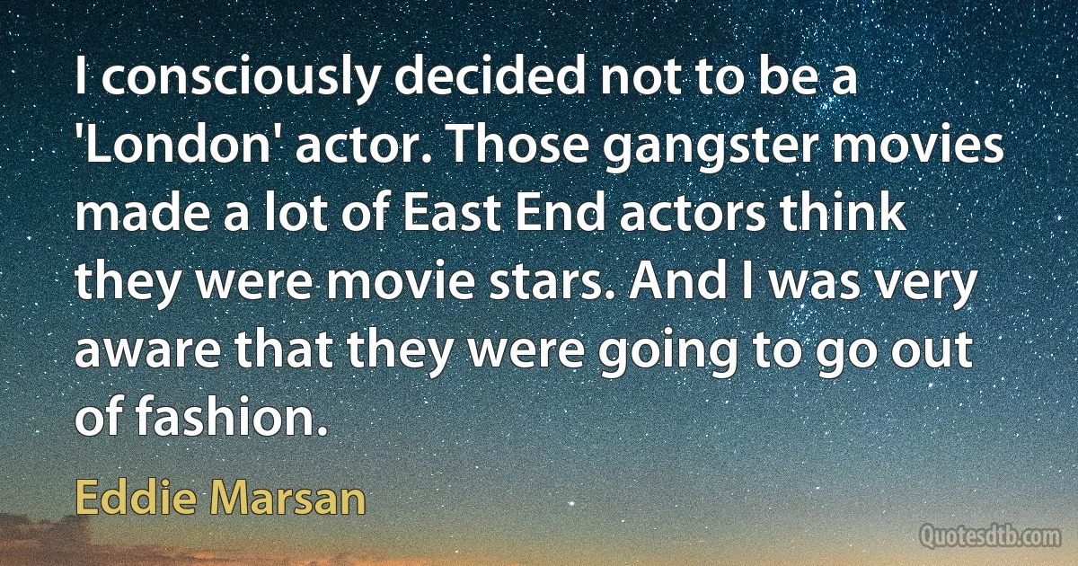 I consciously decided not to be a 'London' actor. Those gangster movies made a lot of East End actors think they were movie stars. And I was very aware that they were going to go out of fashion. (Eddie Marsan)