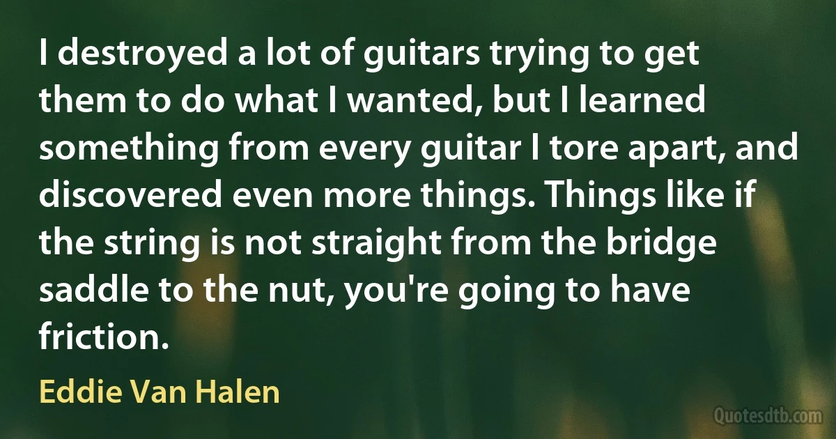 I destroyed a lot of guitars trying to get them to do what I wanted, but I learned something from every guitar I tore apart, and discovered even more things. Things like if the string is not straight from the bridge saddle to the nut, you're going to have friction. (Eddie Van Halen)