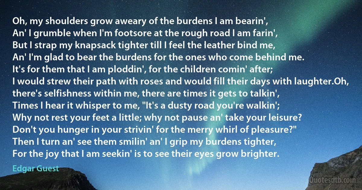 Oh, my shoulders grow aweary of the burdens I am bearin',
An' I grumble when I'm footsore at the rough road I am farin',
But I strap my knapsack tighter till I feel the leather bind me,
An' I'm glad to bear the burdens for the ones who come behind me.
It's for them that I am ploddin', for the children comin' after;
I would strew their path with roses and would fill their days with laughter.Oh, there's selfishness within me, there are times it gets to talkin',
Times I hear it whisper to me, "It's a dusty road you're walkin';
Why not rest your feet a little; why not pause an' take your leisure?
Don't you hunger in your strivin' for the merry whirl of pleasure?"
Then I turn an' see them smilin' an' I grip my burdens tighter,
For the joy that I am seekin' is to see their eyes grow brighter. (Edgar Guest)