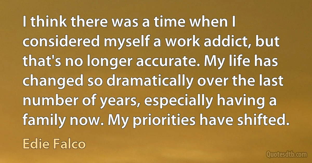 I think there was a time when I considered myself a work addict, but that's no longer accurate. My life has changed so dramatically over the last number of years, especially having a family now. My priorities have shifted. (Edie Falco)