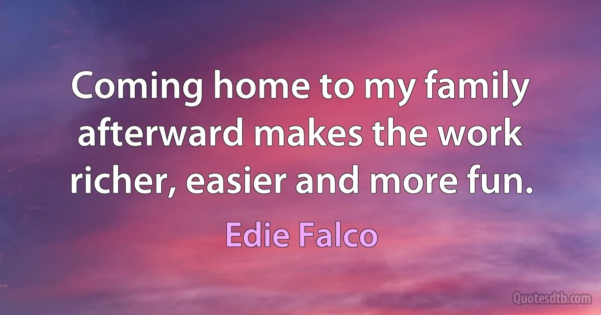 Coming home to my family afterward makes the work richer, easier and more fun. (Edie Falco)