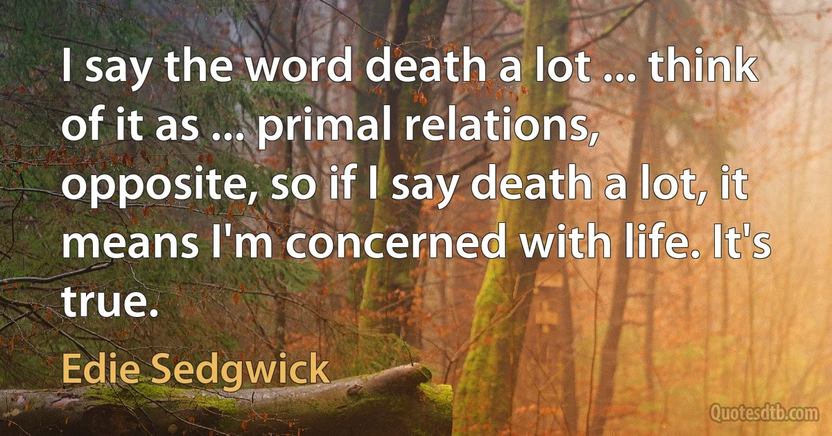 I say the word death a lot ... think of it as ... primal relations, opposite, so if I say death a lot, it means I'm concerned with life. It's true. (Edie Sedgwick)