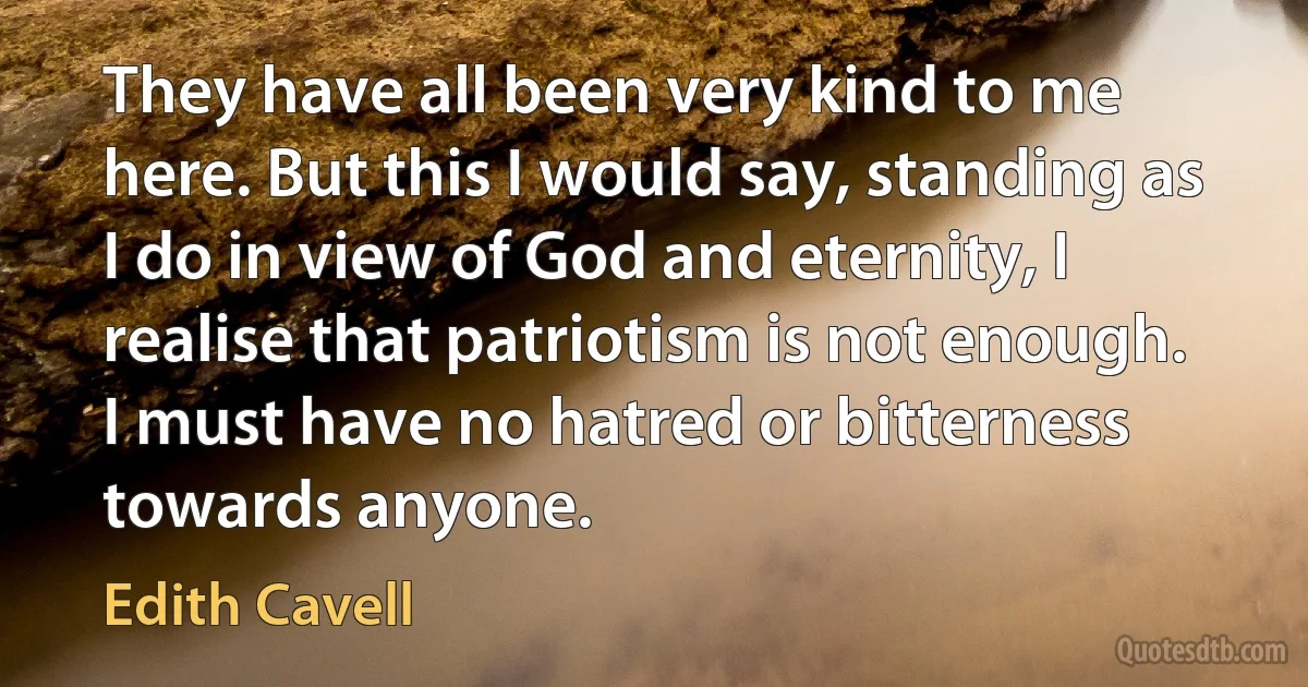 They have all been very kind to me here. But this I would say, standing as I do in view of God and eternity, I realise that patriotism is not enough. I must have no hatred or bitterness towards anyone. (Edith Cavell)