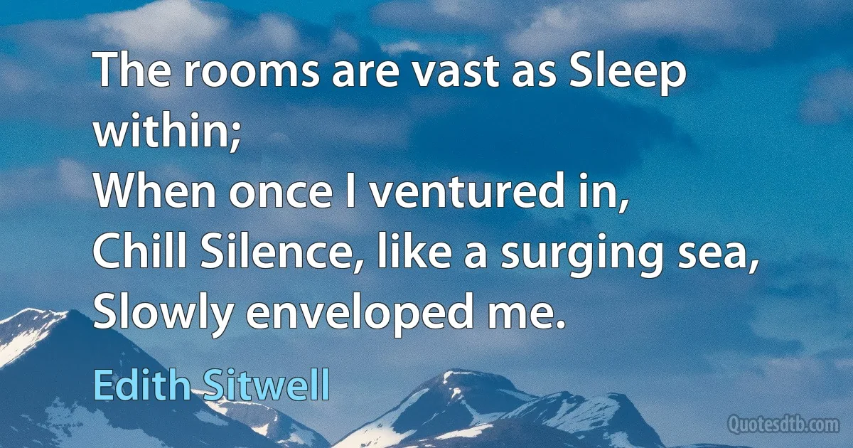 The rooms are vast as Sleep within;
When once I ventured in,
Chill Silence, like a surging sea,
Slowly enveloped me. (Edith Sitwell)