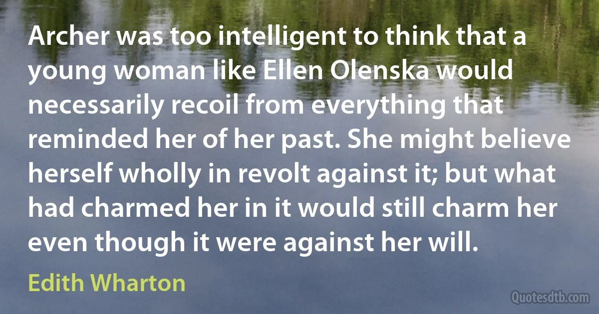 Archer was too intelligent to think that a young woman like Ellen Olenska would necessarily recoil from everything that reminded her of her past. She might believe herself wholly in revolt against it; but what had charmed her in it would still charm her even though it were against her will. (Edith Wharton)