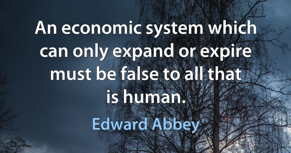 An economic system which can only expand or expire must be false to all that is human. (Edward Abbey)