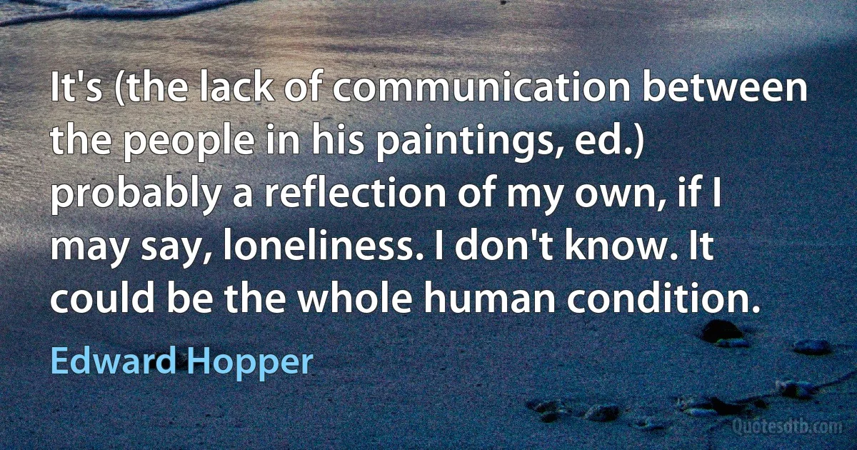 It's (the lack of communication between the people in his paintings, ed.) probably a reflection of my own, if I may say, loneliness. I don't know. It could be the whole human condition. (Edward Hopper)