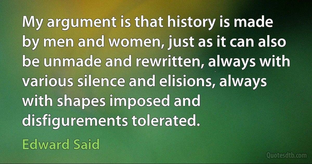 My argument is that history is made by men and women, just as it can also be unmade and rewritten, always with various silence and elisions, always with shapes imposed and disfigurements tolerated. (Edward Said)