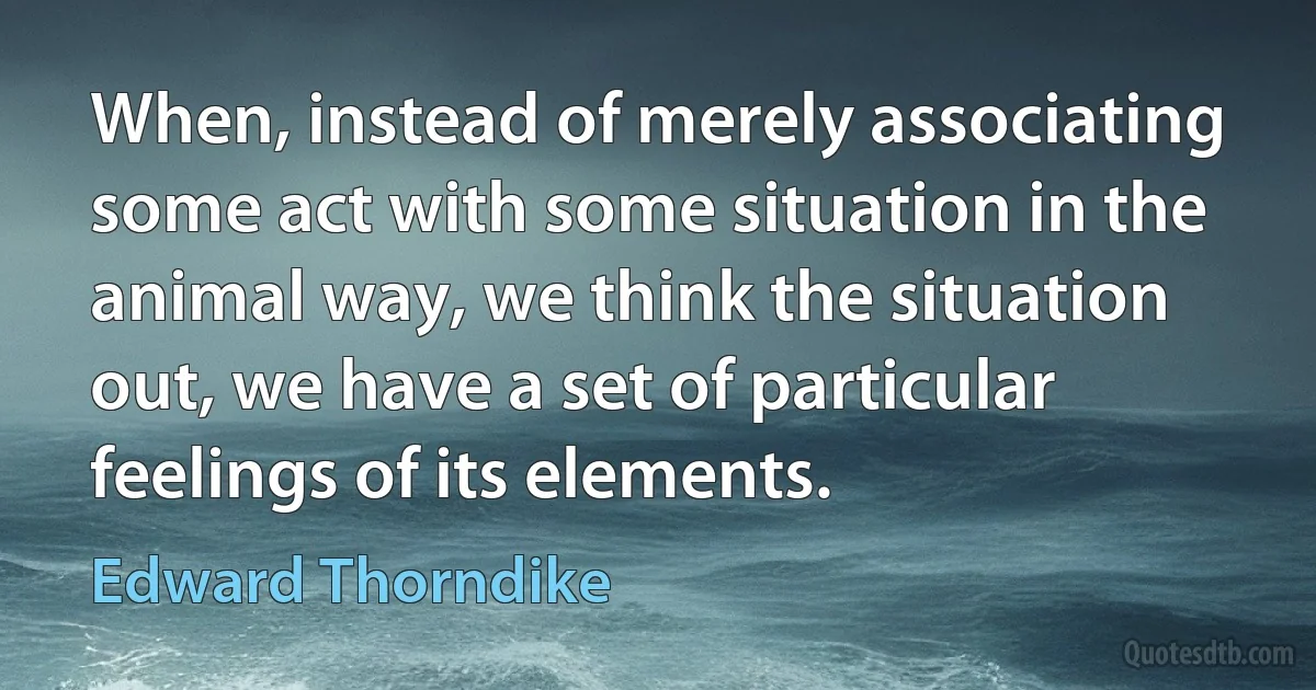 When, instead of merely associating some act with some situation in the animal way, we think the situation out, we have a set of particular feelings of its elements. (Edward Thorndike)