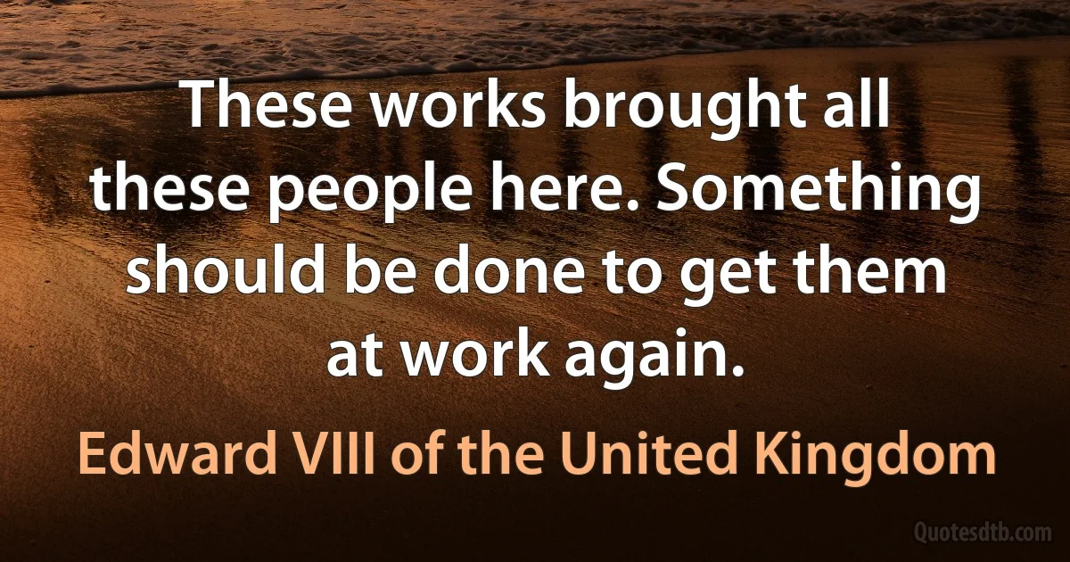 These works brought all these people here. Something should be done to get them at work again. (Edward VIII of the United Kingdom)