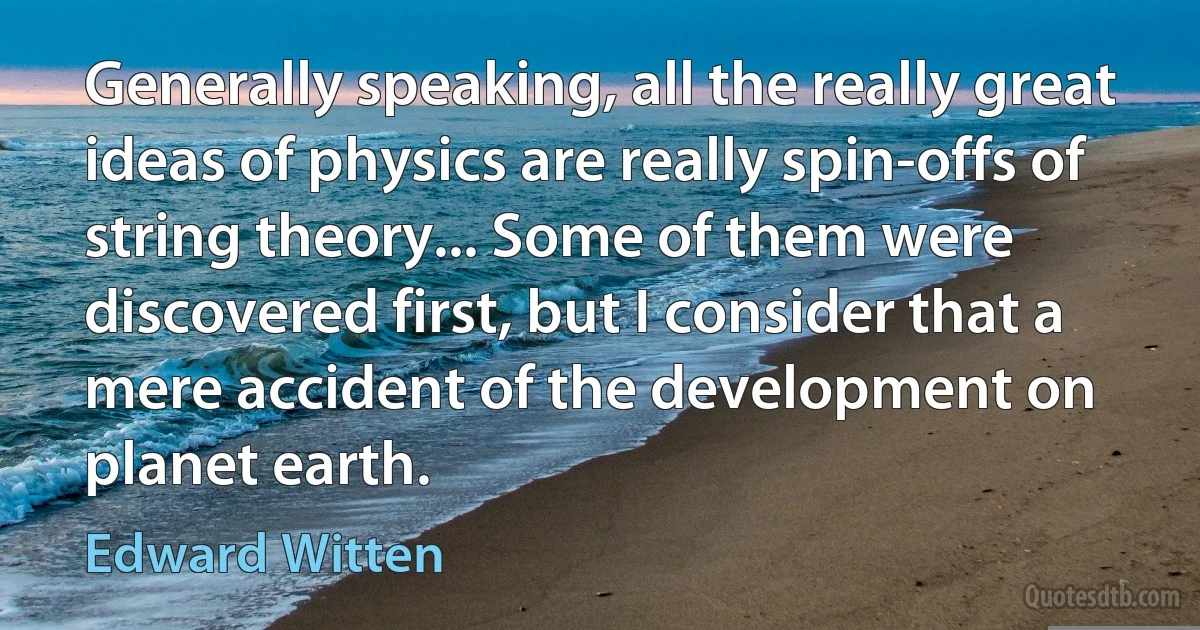 Generally speaking, all the really great ideas of physics are really spin-offs of string theory... Some of them were discovered first, but I consider that a mere accident of the development on planet earth. (Edward Witten)