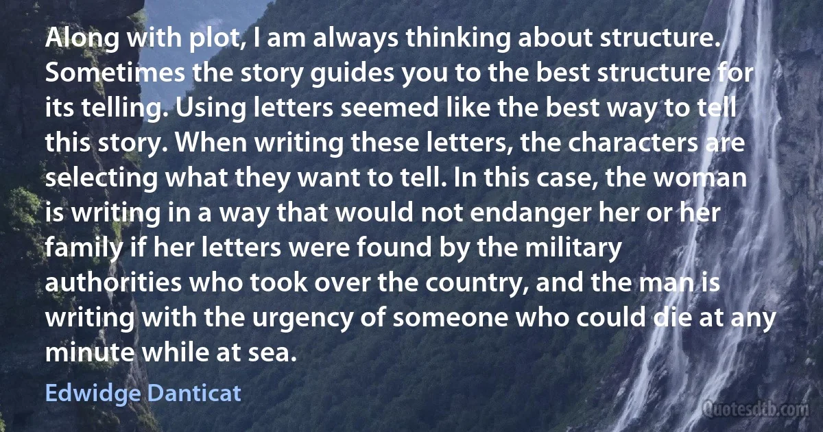 Along with plot, I am always thinking about structure. Sometimes the story guides you to the best structure for its telling. Using letters seemed like the best way to tell this story. When writing these letters, the characters are selecting what they want to tell. In this case, the woman is writing in a way that would not endanger her or her family if her letters were found by the military authorities who took over the country, and the man is writing with the urgency of someone who could die at any minute while at sea. (Edwidge Danticat)