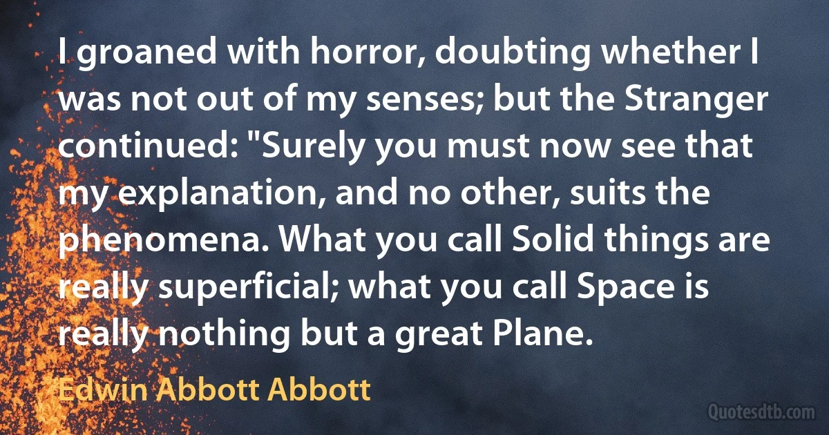 I groaned with horror, doubting whether I was not out of my senses; but the Stranger continued: "Surely you must now see that my explanation, and no other, suits the phenomena. What you call Solid things are really superficial; what you call Space is really nothing but a great Plane. (Edwin Abbott Abbott)