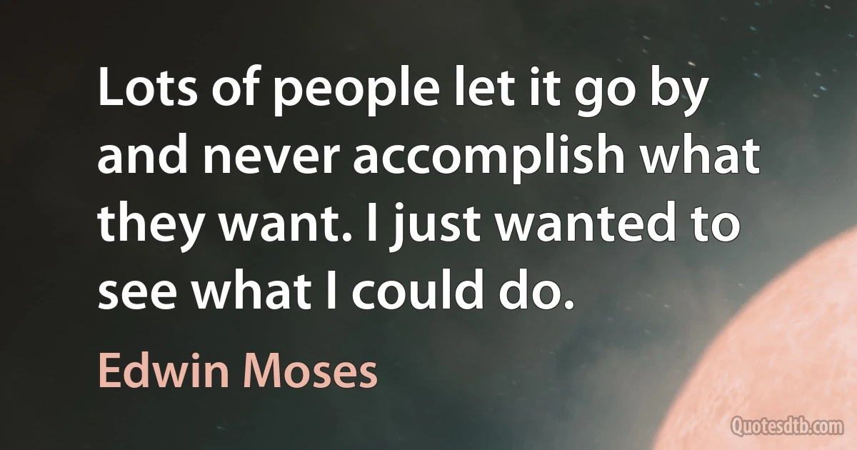 Lots of people let it go by and never accomplish what they want. I just wanted to see what I could do. (Edwin Moses)