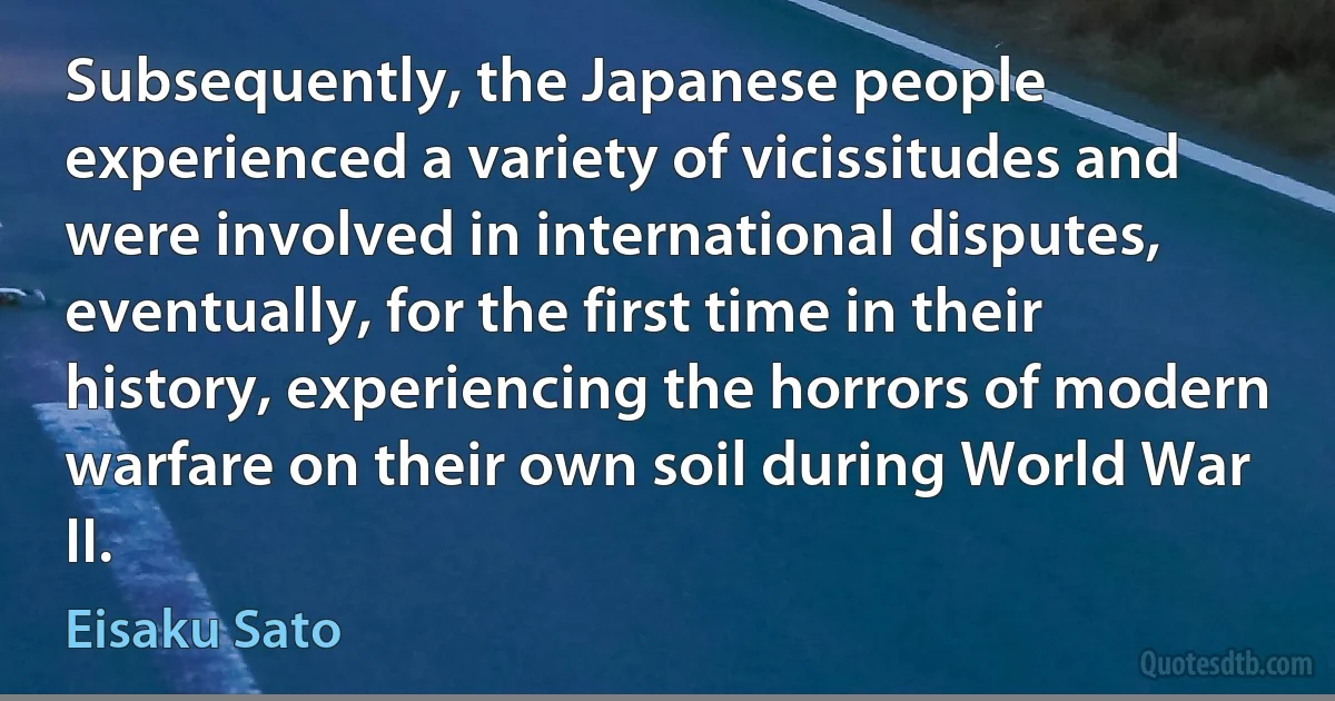 Subsequently, the Japanese people experienced a variety of vicissitudes and were involved in international disputes, eventually, for the first time in their history, experiencing the horrors of modern warfare on their own soil during World War II. (Eisaku Sato)