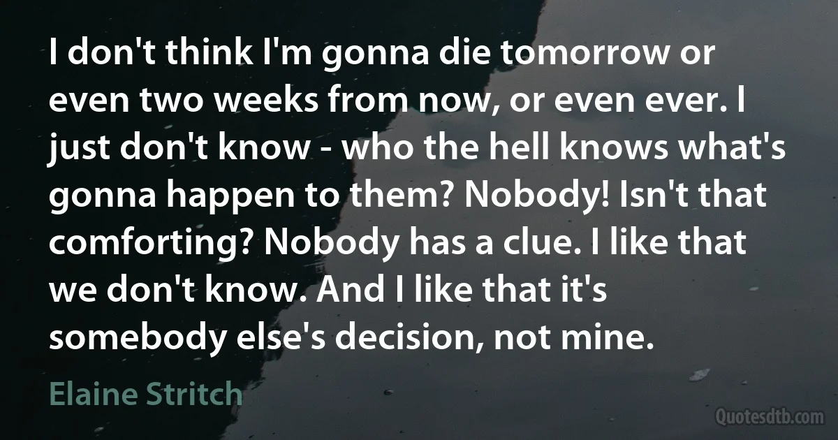 I don't think I'm gonna die tomorrow or even two weeks from now, or even ever. I just don't know - who the hell knows what's gonna happen to them? Nobody! Isn't that comforting? Nobody has a clue. I like that we don't know. And I like that it's somebody else's decision, not mine. (Elaine Stritch)