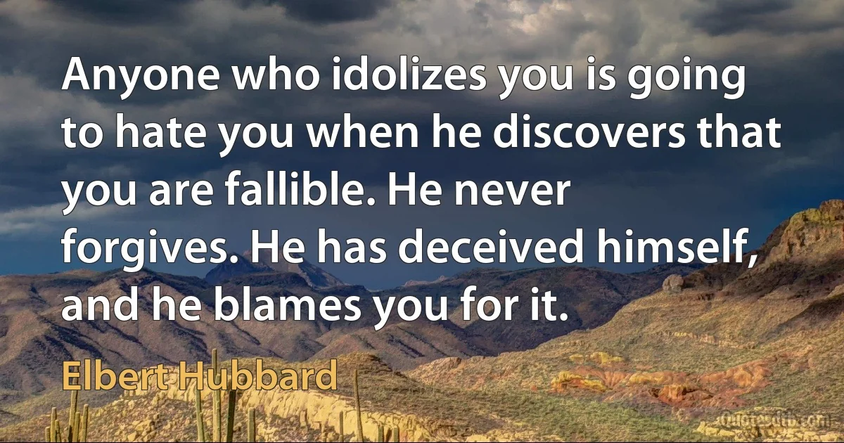 Anyone who idolizes you is going to hate you when he discovers that you are fallible. He never forgives. He has deceived himself, and he blames you for it. (Elbert Hubbard)