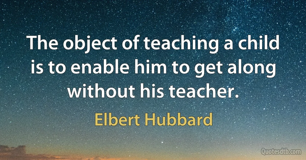 The object of teaching a child is to enable him to get along without his teacher. (Elbert Hubbard)