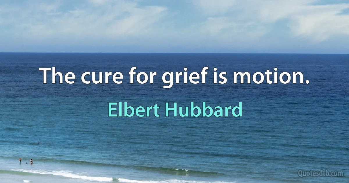 The cure for grief is motion. (Elbert Hubbard)