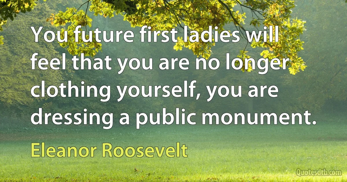 You future first ladies will feel that you are no longer clothing yourself, you are dressing a public monument. (Eleanor Roosevelt)