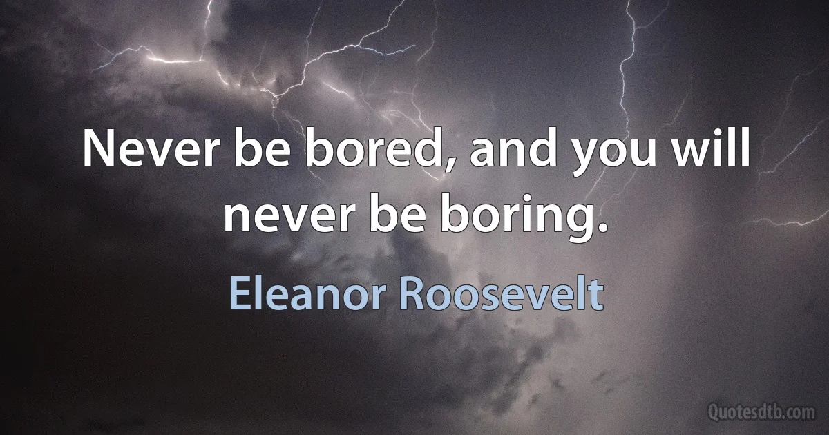 Never be bored, and you will never be boring. (Eleanor Roosevelt)