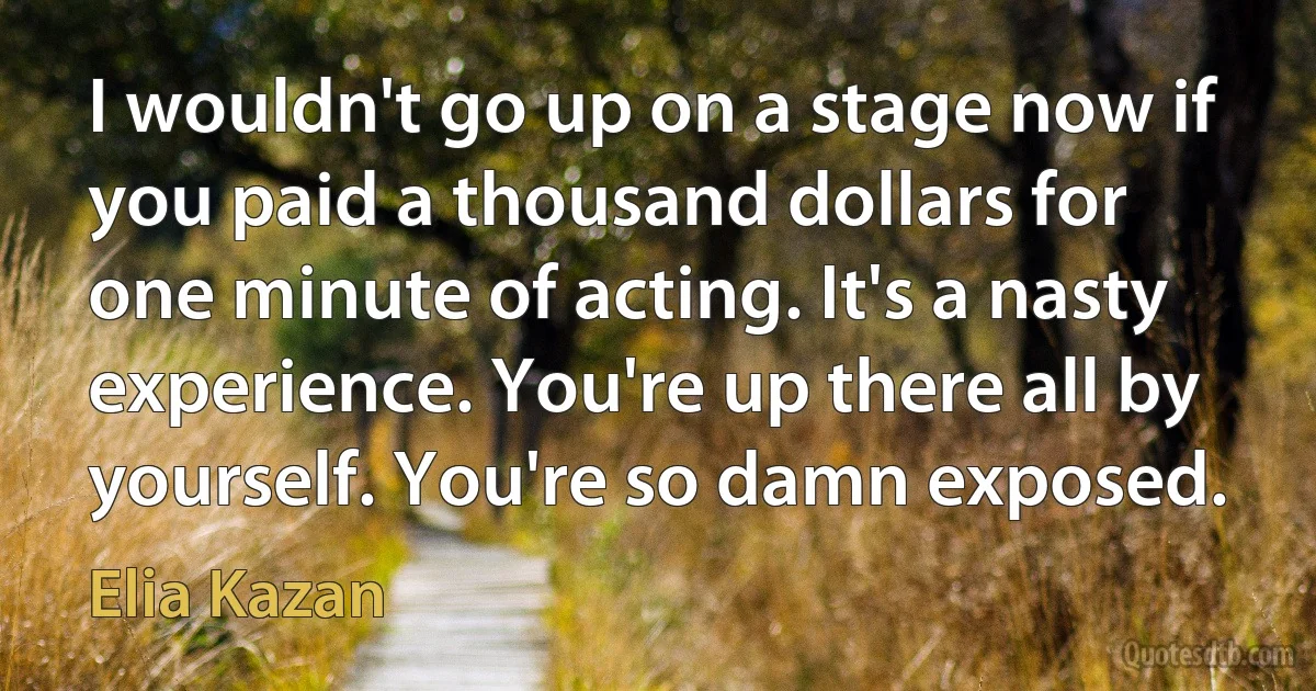 I wouldn't go up on a stage now if you paid a thousand dollars for one minute of acting. It's a nasty experience. You're up there all by yourself. You're so damn exposed. (Elia Kazan)