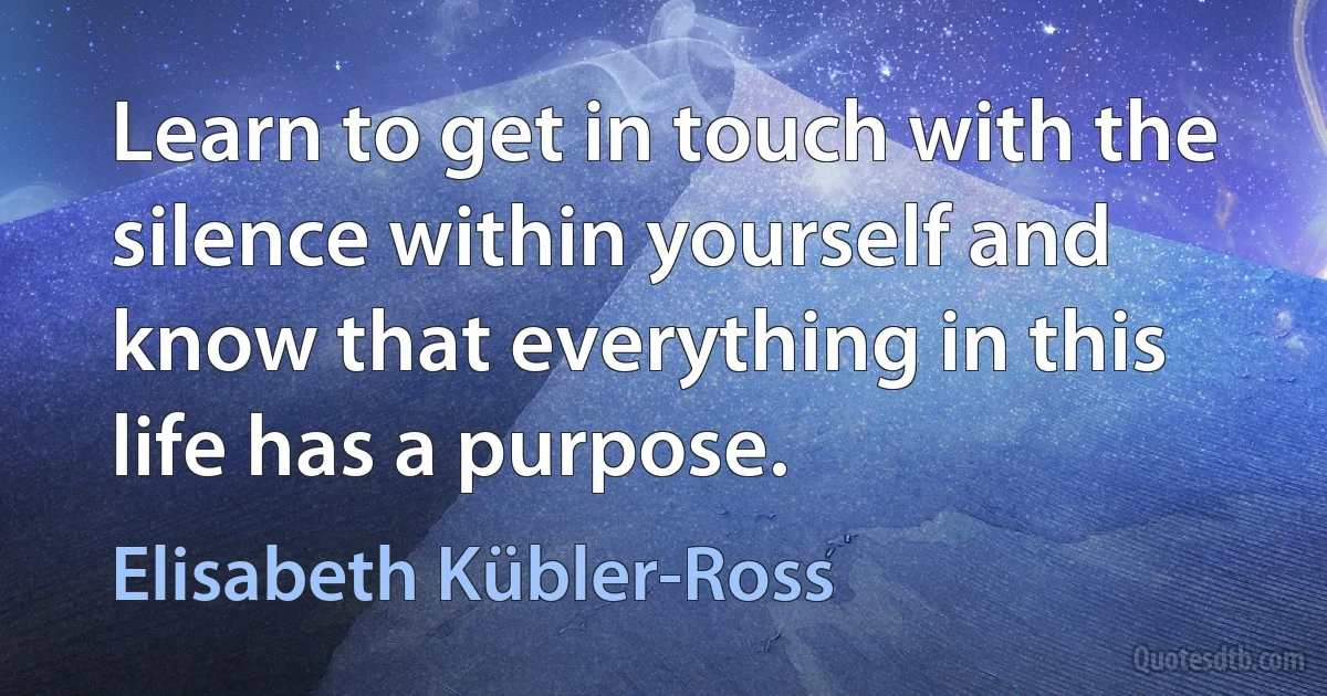 Learn to get in touch with the silence within yourself and know that everything in this life has a purpose. (Elisabeth Kübler-Ross)